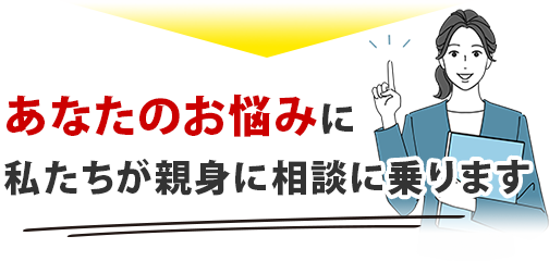 あなたのお悩みに、私たちが親身に相談に乗ります。